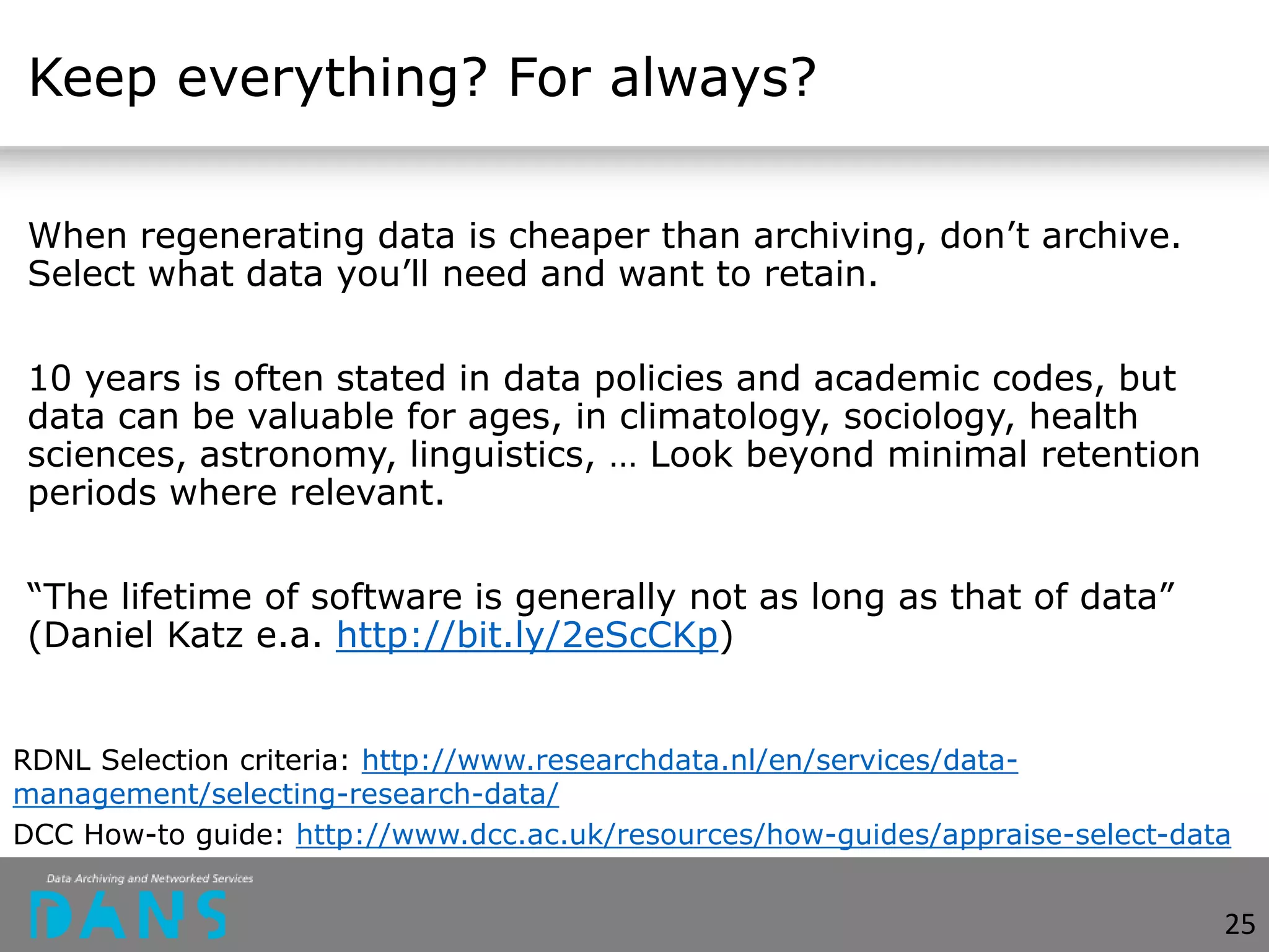 Keep everything? For always?
When regenerating data is cheaper than archiving, don’t archive.
Select what data you’ll need and want to retain.
10 years is often stated in data policies and academic codes, but
data can be valuable for ages, in climatology, sociology, health
sciences, astronomy, linguistics, … Look beyond minimal retention
periods where relevant.
“The lifetime of software is generally not as long as that of data”
(Daniel Katz e.a. http://bit.ly/2eScCKp)
RDNL Selection criteria: http://www.researchdata.nl/en/services/data-
management/selecting-research-data/
DCC How-to guide: http://www.dcc.ac.uk/resources/how-guides/appraise-select-data
25
 