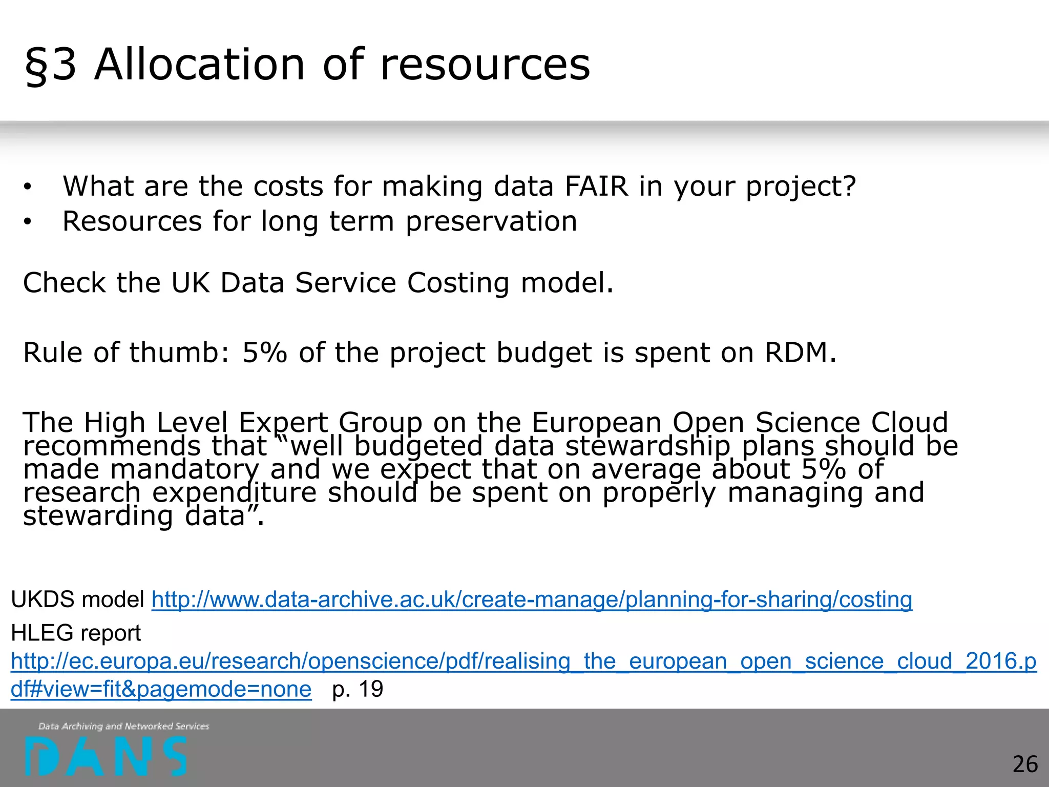 §3 Allocation of resources
• What are the costs for making data FAIR in your project?
• Resources for long term preservation
Check the UK Data Service Costing model.
Rule of thumb: 5% of the project budget is spent on RDM.
The High Level Expert Group on the European Open Science Cloud
recommends that “well budgeted data stewardship plans should be
made mandatory and we expect that on average about 5% of
research expenditure should be spent on properly managing and
stewarding data”.
UKDS model http://www.data-archive.ac.uk/create-manage/planning-for-sharing/costing
HLEG report
http://ec.europa.eu/research/openscience/pdf/realising_the_european_open_science_cloud_2016.p
df#view=fit&pagemode=none p. 19
26
 