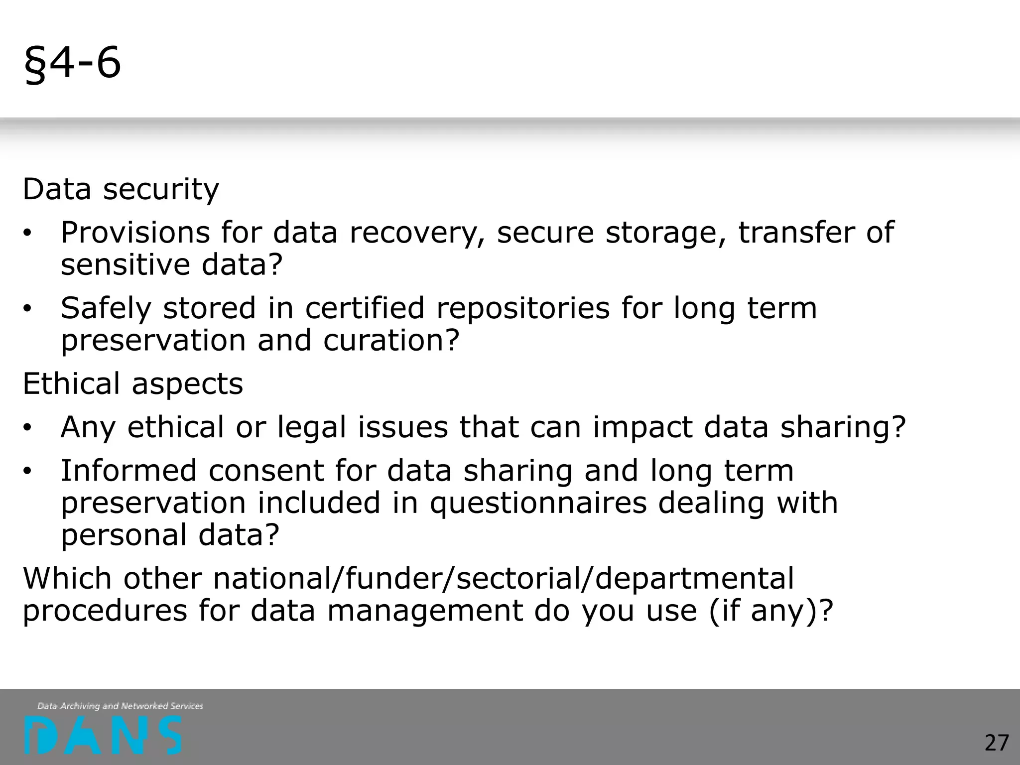 §4-6
Data security
• Provisions for data recovery, secure storage, transfer of
sensitive data?
• Safely stored in certified repositories for long term
preservation and curation?
Ethical aspects
• Any ethical or legal issues that can impact data sharing?
• Informed consent for data sharing and long term
preservation included in questionnaires dealing with
personal data?
Which other national/funder/sectorial/departmental
procedures for data management do you use (if any)?
27
 