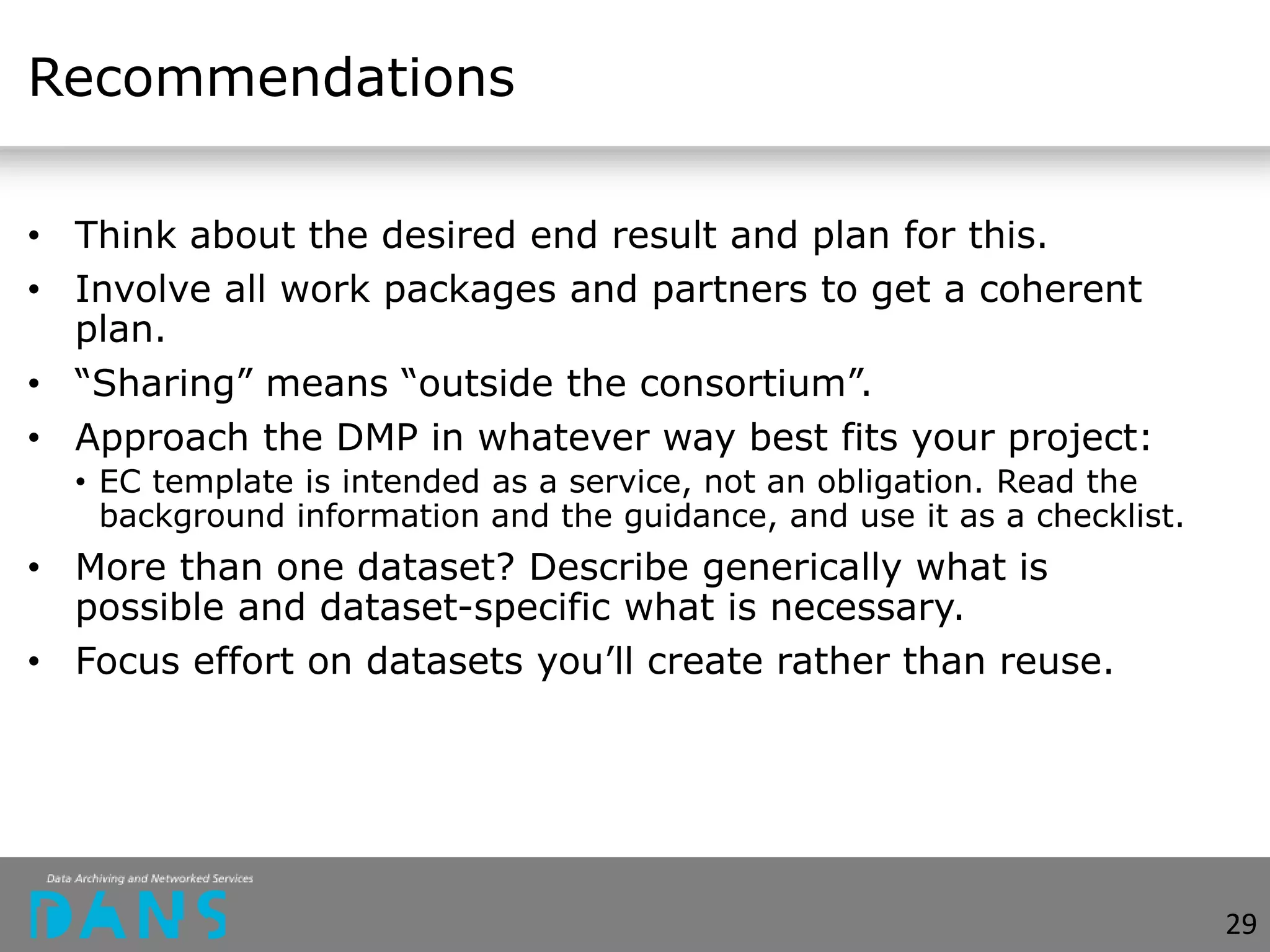 Recommendations
• Think about the desired end result and plan for this.
• Involve all work packages and partners to get a coherent
plan.
• “Sharing” means “outside the consortium”.
• Approach the DMP in whatever way best fits your project:
• EC template is intended as a service, not an obligation. Read the
background information and the guidance, and use it as a checklist.
• More than one dataset? Describe generically what is
possible and dataset-specific what is necessary.
• Focus effort on datasets you’ll create rather than reuse.
29
 