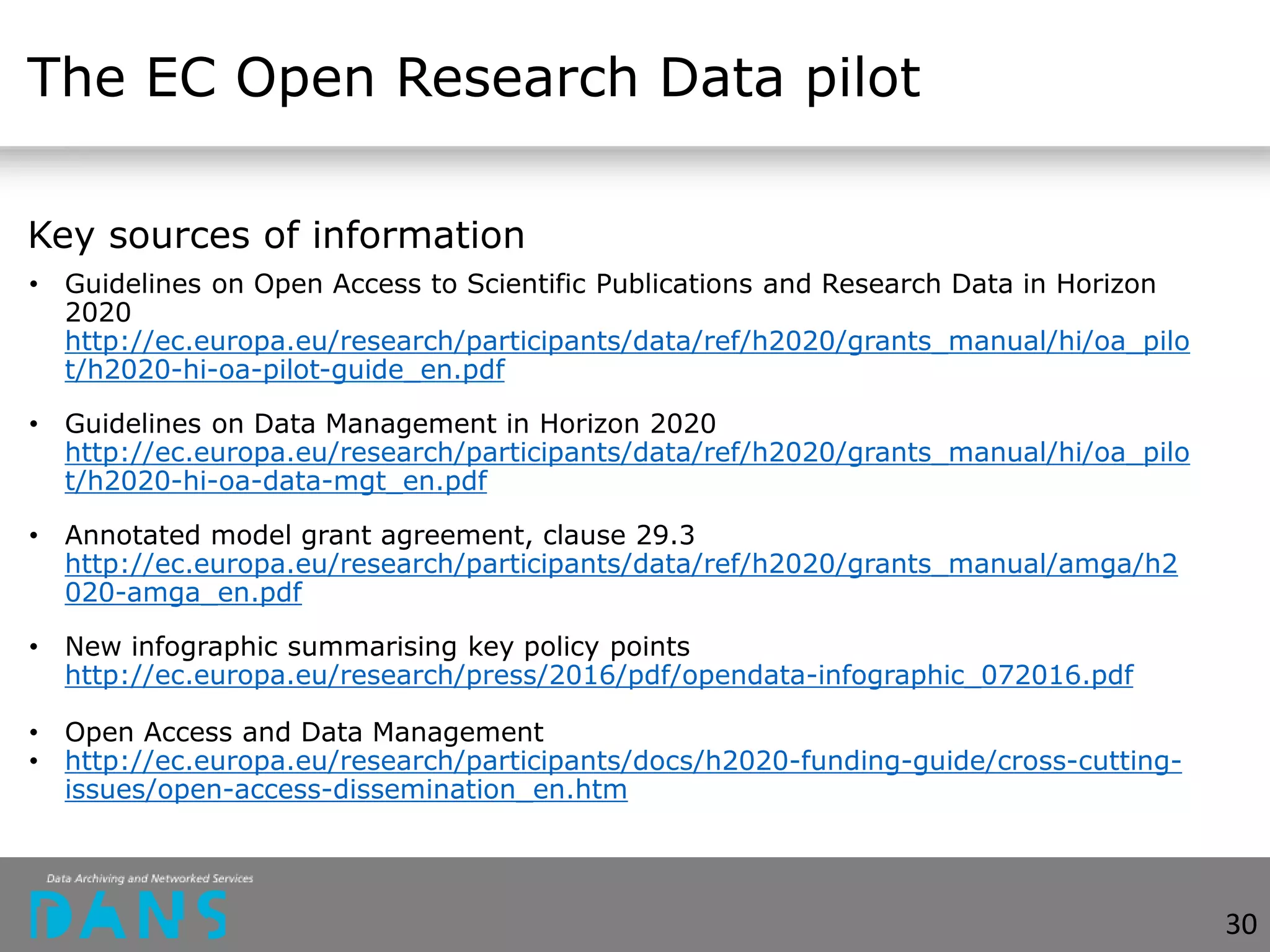 The EC Open Research Data pilot
Key sources of information
• Guidelines on Open Access to Scientific Publications and Research Data in Horizon
2020
http://ec.europa.eu/research/participants/data/ref/h2020/grants_manual/hi/oa_pilo
t/h2020-hi-oa-pilot-guide_en.pdf
• Guidelines on Data Management in Horizon 2020
http://ec.europa.eu/research/participants/data/ref/h2020/grants_manual/hi/oa_pilo
t/h2020-hi-oa-data-mgt_en.pdf
• Annotated model grant agreement, clause 29.3
http://ec.europa.eu/research/participants/data/ref/h2020/grants_manual/amga/h2
020-amga_en.pdf
• New infographic summarising key policy points
http://ec.europa.eu/research/press/2016/pdf/opendata-infographic_072016.pdf
• Open Access and Data Management
• http://ec.europa.eu/research/participants/docs/h2020-funding-guide/cross-cutting-
issues/open-access-dissemination_en.htm
30
 