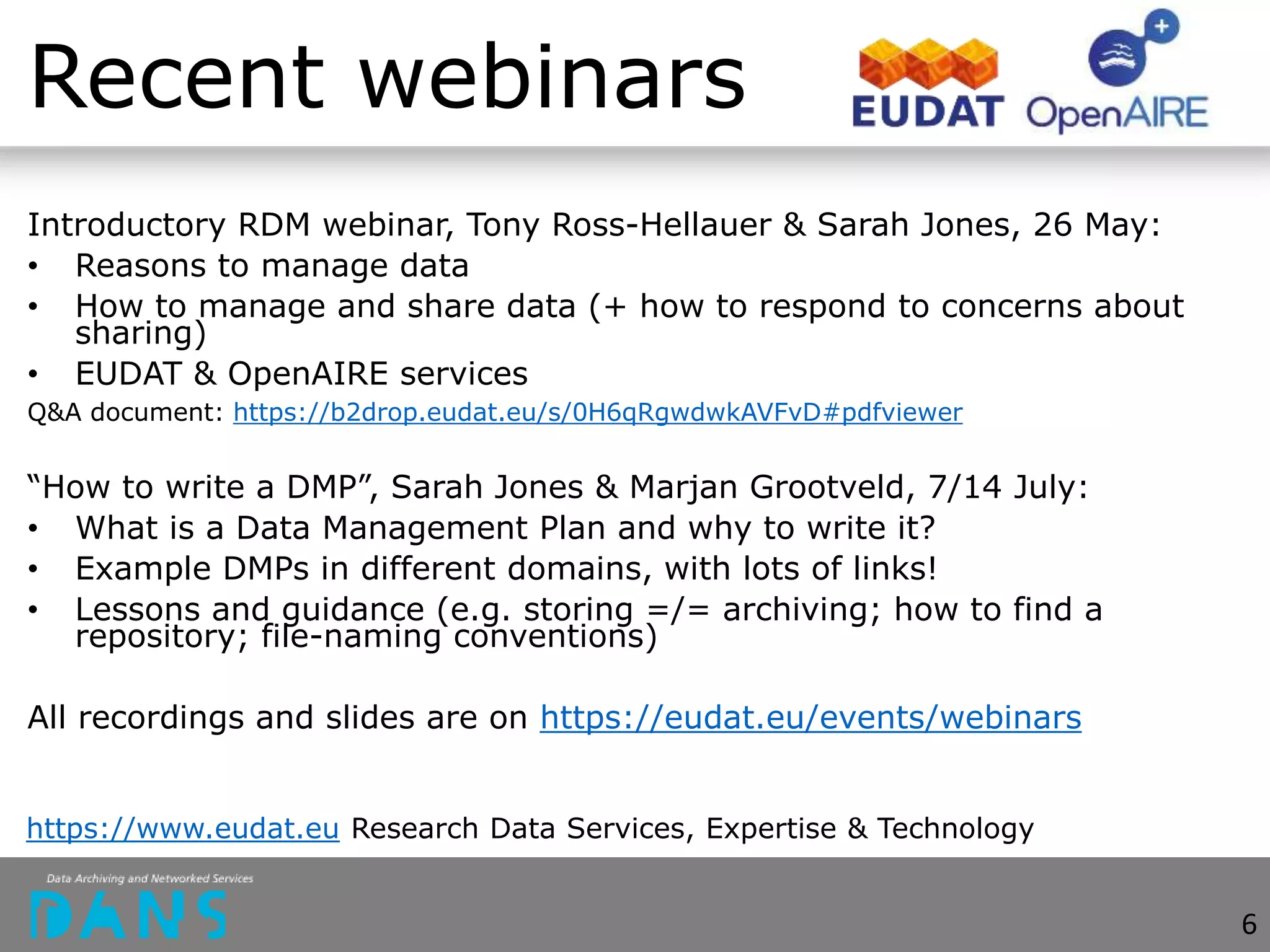 Recent webinars
Introductory RDM webinar, Tony Ross-Hellauer & Sarah Jones, 26 May:
• Reasons to manage data
• How to manage and share data (+ how to respond to concerns about
sharing)
• EUDAT & OpenAIRE services
Q&A document: https://b2drop.eudat.eu/s/0H6qRgwdwkAVFvD#pdfviewer
“How to write a DMP”, Sarah Jones & Marjan Grootveld, 7/14 July:
• What is a Data Management Plan and why to write it?
• Example DMPs in different domains, with lots of links!
• Lessons and guidance (e.g. storing =/= archiving; how to find a
repository; file-naming conventions)
All recordings and slides are on https://eudat.eu/events/webinars
https://www.eudat.eu Research Data Services, Expertise & Technology
6
 