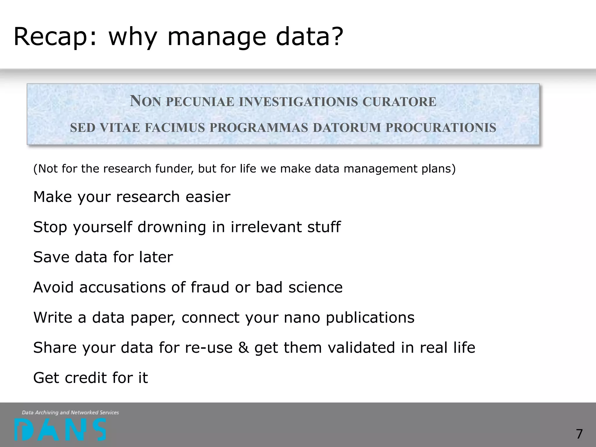 Recap: why manage data?
(Not for the research funder, but for life we make data management plans)
Make your research easier
Stop yourself drowning in irrelevant stuff
Save data for later
Avoid accusations of fraud or bad science
Write a data paper, connect your nano publications
Share your data for re-use & get them validated in real life
Get credit for it
7
NON PECUNIAE INVESTIGATIONIS CURATORE
SED VITAE FACIMUS PROGRAMMAS DATORUM PROCURATIONIS
 