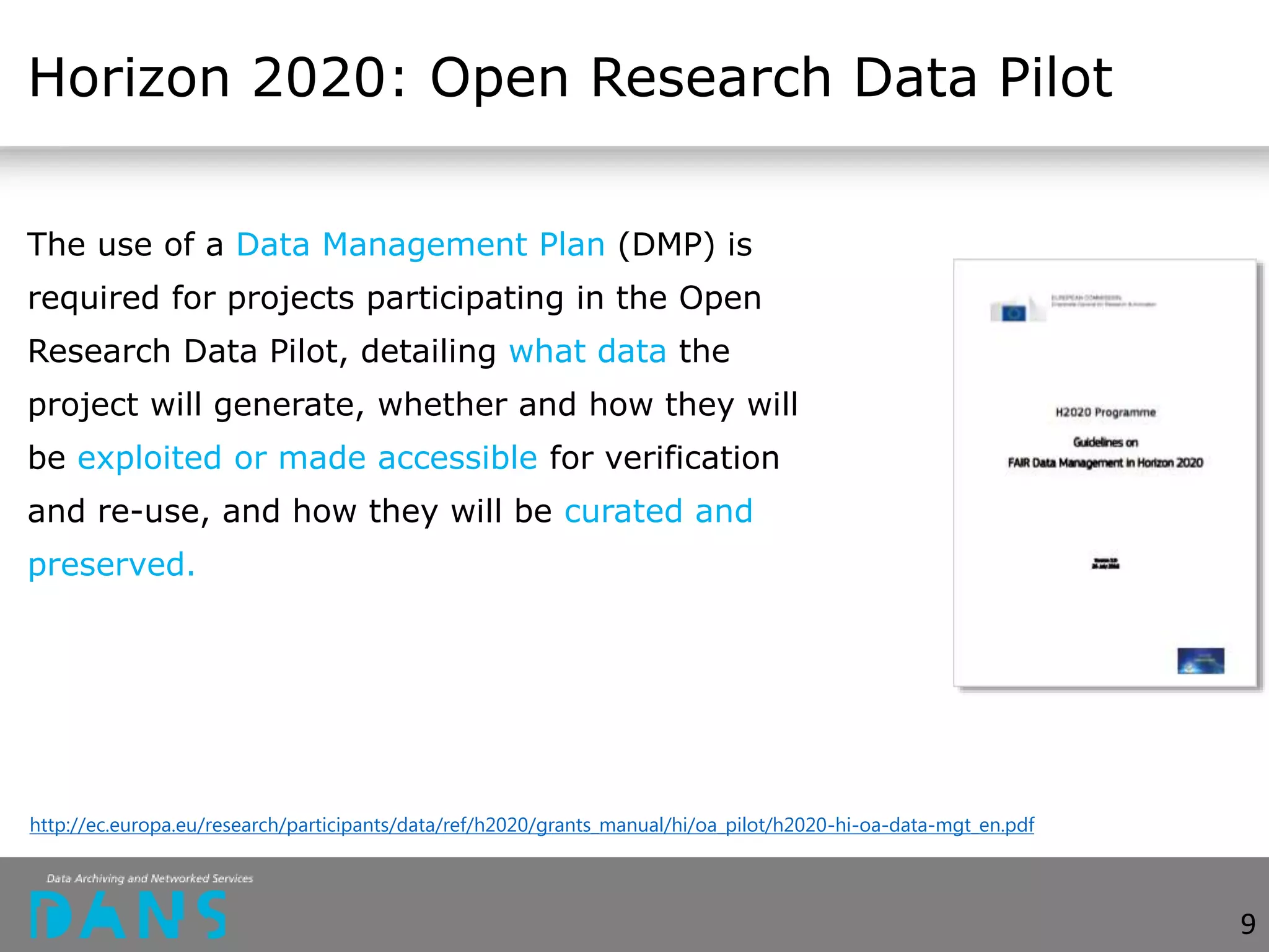 Horizon 2020: Open Research Data Pilot
The use of a Data Management Plan (DMP) is
required for projects participating in the Open
Research Data Pilot, detailing what data the
project will generate, whether and how they will
be exploited or made accessible for verification
and re-use, and how they will be curated and
preserved.
http://ec.europa.eu/research/participants/data/ref/h2020/grants_manual/hi/oa_pilot/h2020-hi-oa-data-mgt_en.pdf
9
 