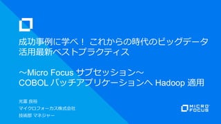 光富 良裕
マイクロフォーカス株式会社
技術部 マネジャー
成功事例に学べ！ これからの時代のビッグデータ
活用最新ベストプラクティス
～Micro Focus サブセッション～
COBOL バッチアプリケーションへ Hadoop 適用
 