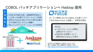 COBOL バッチアプリケーションへ Hadoop 適用
C
O
B
O
L
※：[参考]The Micro Focus Academic Program
http://academic.microfocus.com/index.asp
►1959 年の誕生以後、金融業界を始めと
した多くの企業アプリケーションで利用
►現在も Fortune 500 のうち 9 割の企業が
日々利用するシステムで稼動※
►特にバッチアプリケーションでの活用多
＋
Oracle
Big Data Appliance
適用
オープン環境における COBOL の主要ベンダー
である Micro Focus と協業し、実現性を検証
本日は、
►このソリューション実現に
必要なテクノロジー
►見込まれる効果について
直接 Micro Focus より紹介
2016/11/22 開催の COBOL Forum では
更に COBOL 寄りの観点から紹介します。
http://www.microfocus.co.jp/cobolforum2016/
 