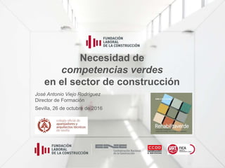 Necesidad de
competencias verdes
en el sector de construcción
José Antonio Viejo Rodríguez
Director de Formación
Sevilla, 26 de octubre de 2016
 