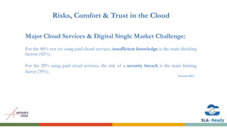 Risks, Comfort & Trust in the Cloud
Major Cloud Services & Digital Single Market Challenge:
For the 80% not yet using paid cloud services, insufficient knowledge is the main blocking
factors (42%).
For the 20% using paid cloud services, the risk of a security breach is the main limiting
factor (39%).
Eurostat (EC)
 