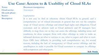 Use Case: Access to & Usability of Cloud SLAs
Name: Document transparency
Cloud service
life-cycle phase:
Assessment
Source: Legal practice
Description: It is not easy to find or otherwise obtain Cloud SLAs in general, and a
comprehensive set of related documents in general that sets out the complete
scope of Cloud service offerings and related legal rights and obligations. Cloud
customers and its advisors such as Cloud architects and IT managers have
difficulty to map these out so they can assess the offerings, including terms and
conditions, let alone compare those with other offerings in order to make an
informed decision on what to services to use, what to expect and what to trust.
Even CSPs have difficulty in providing such comprehensive set, for several
reasons, including the lack of transparency of Cloud service offerings and the
unwillingness to make it possible for Cloud customers to compare its offerings
with competitors and other peers.
 