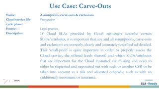 Use Case: Carve-Outs
Name: Assumptions, carve-outs & exclusions
Cloud service life-
cycle phase:
Preparation
Source: Legal practice
Description: If Cloud SLAs provided by Cloud customers describe certain
SLOs/attributes, it is important that any and all assumptions, carve-outs
and exclusions are correctly, clearly and accurately described ad detailed.
This ‘small-print’ is quite important in order to properly assess the
Cloud service, the offered levels thereof, and which SLOs/attributes
that are important for the Cloud customer are missing and need to
either be requested and negotiated out with such or another CSP, or be
taken into account as a risk and allocated otherwise such as with an
(additional) investment or insurance.
 