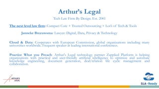 Arthur’s Legal
Tech Law Firm By Design. Est. 2001
The next level law firm: Compact Core + Trusted Outsourcing + Lot’s of Tech & Tools
Janneke Breeuwsma: Lawyer: Digital, Data, Privacy & Technology
Cloud & Data: Cooperates with European Commission, global organizations including many
universities worldwide. Frequent speaker at leading international conferences.
Practice What you Preach: Arthur's Legal technology partner Zapplied Platform is helping
organizations with practical and user-friendly artificial intelligence to optimize and automate
knowledge engineering, document generation, deal/relation life cycle management and
collaboration.
 