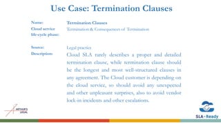 Use Case: Termination Clauses
Name: Termination Clauses
Cloud service
life-cycle phase:
Termination & Consequences of Termination
Source: Legal practice
Description: Cloud SLA rarely describes a proper and detailed
termination clause, while termination clause should
be the longest and most well-structured clauses in
any agreement. The Cloud customer is depending on
the cloud service, so should avoid any unexpected
and other unpleasant surprises, also to avoid vendor
lock-in incidents and other escalations.
 