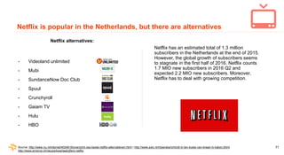 71
Netflix is popular in the Netherlands, but there are alternatives
Netflix alternatives:
- Videoland unlimited
- Mubi
- ...
