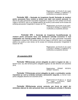 www.anaf.ro
Reglementare: art.310,alin.(7) din Legea
nr.227/2015; OPANAF nr.3.698/2015, cu
modificările şi completările ulterioare
Formular 020 – Declaraţie de înregistrare fiscală/ Declaraţie de menţiuni
pentru persoanele fizice române şi străine care deţin cod numeric personal. Se
depune de către persoanele impozabile înregistrate în scopuri de TVA conform art.316 din
Legea nr.227/2015, care nu au depăşit plafonul de scutire şi care doresc să fie scoase din
evidenţa persoanelor înregistrate în scopuri de TVA.
Reglementare: art.310,alin.(7) din Legea
nr.227/2015; OPANAF nr.3.698/2015, cu
modificările şi completările ulterioare
Formular 070 – Declaraţie de înregistrare fiscală/Declaraţie de
menţiuni pentru persoanele fizice care desfăşoară activităţi economice în mod
independent sau exercită profesii libere. Se depune de către persoanele impozabile
înregistrate în scopuri de TVA conform art.316 din Legea nr.227/2015, care nu au depăşit
plafonul de scutire şi care doresc să fie scoase din evidenţa persoanelor înregistrate în
scopuri de TVA.
Reglementare: art.310,alin.(7) din Legea
nr.227/2015; OPANAF nr.3.698/2015, cu
modificările şi completările ulterioare
25 noiembrie 2016
Formular 100-Declaraţia privind obligaţiile de plată la bugetul de stat, cu
termen lunar, sau alte termene,pentru obligaţiile bugetului de stat aferente lunii octombrie
2016.
Reglementare: OPANAF 587/2016,
OPANAF 1053/2016.
Formular 112-Declaraţia privind obligaţiile de plată a contribuţiilor sociale,
impozitului pe venit şi evidenţa nominală a persoanelor asigurate, cu termen lunar,
pentru obligaţiile aferente lunii octombrie 2016.
Reglementare:art.147,alin.(1) şi alin.(2)
din Legea nr.227/2015; OMFP
nr1977/2757/1580/2013
Formular 224-Declaraţia privind veniturile sub formă de salarii din
străinătate obţinute de către persoanele fizice care desfăşoară activitate în România
 