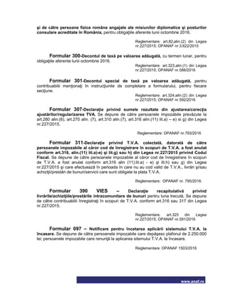 www.anaf.ro
şi de către persoane fizice române angajate ale misiunilor diplomatice şi posturilor
consulare acreditate în România, pentru obligaţiile aferente lunii octombrie 2016.
Reglementare: art.82,alin.(2) din Legea
nr.227/2015; OPANAF nr.3.622/2015
Formular 300-Decontul de taxă pe valoarea adăugată, cu termen lunar, pentru
obligaţiile aferente lunii octombrie 2016.
Reglementare: art.323,alin.(1) din Legea
nr.227/2015; OPANAF nr.588/2016
Formular 301-Decontul special de taxă pe valoarea adăugată, pentru
contribuabilii menţionaţi în instrucţiunile de completare a formularului, pentru fiecare
secţiune.
Reglementare: art.324,alin.(2) din Legea
nr.227/2015; OPANAF nr.592/2016
Formular 307-Declaraţie privind sumele rezultate din ajustarea/corecţia
ajustărilor/regularizarea TVA. Se depune de către persoanele impozabile prevăzute la
art.280 alin.(6), art.270 alin. (7), art.310 alin.(7), art.316 alin.(11) lit.a) – e) si g) din Legea
nr.227/2015.
Reglementare: OPANAF nr.793/2016
Formular 311-Declaraţie privind T.V.A. colectată, datorată de către
persoanele impozabile al căror cod de înregistrare în scopuri de T.V.A. a fost anulat
conform art.316, alin.(11) lit.a)-e) şi lit.g) sau h) din Legea nr.227/2015 privind Codul
Fiscal. Se depune de către persoanele impozabile al căror cod de înregistrare în scopuri
de T.V.A. a fost anulat conform art.316 alin (11).lit.a) - e) şi lit.h) sau g) din Legea
nr.227/2015 şi care efectuează în perioada în care nu au cod valid de T.V.A., livrări şi/sau
achiziţii/prestări de bunuri/servicii care sunt obligate la plata T.V.A.
Reglementare: OPANAF nr. 795/2016.
Formular 390 VIES – Declaraţie recapitulativă privind
livrările/achiziţiile/prestările intracomunitare de bunuri pentru luna trecută. Se depune
de către contribuabilii înregistraţi în scopuri de T.V.A. conform art.316 sau 317 din Legea
nr.227/2015.
Reglementare: art.325 din Legea
nr.227/2015; OPANAF nr.591/2016
Formular 097 – Notificare pentru încetarea aplicării sistemului T.V.A. la
încasare. Se depune de către persoanele impozabile care depăşesc plafonul de 2.250.000
lei; persoanele impozabile care renunţă la aplicarea sitemului T.V.A. la încasare.
Reglementare: OPANAF 1503/2016
 