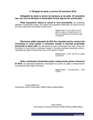 www.anaf.ro
II. Obligaţii de plată cu termen 25 noiembrie 2016
Obligaţiile de plată cu temen de declarare şi de plată 25 noiembrie
aşa cum sunt evidenţiate în declaraţiile fiscale depuse de contribuabili.
Plata impozitului reţinut la sursă în luna precedentă. Se adresează
plătitorilor următoarelor venituri: din drepturi de proprietate intelectuală; din premii şi jocuri
de noroc; obţinute de nerezidenţi; din alte surse.
Reglementare : art.72, alin.(3); art.73
alin.(1) si (4), art.110 alin.(6), art.115
alin.(3), art.224 alin.(5) si (6) din Legea
nr.227/2015.
Efectuarea plăţii anticipate de 50% din impozitul pentru venituri din
închirierea în scop turistic a camerelor situate în locuinţa proprietate
personală (a doua rată). Se efectuează de către contribuabilii care obţin venituri din
închirierea în scop turistic a camerelor situate în locuinţe proprietate personală, având o
capacitate de cazare cuprinsă între una şi cinci camere, inclusiv.
Reglementare : art.85, alin.(8) din Legea
nr.227/2015
Plata contribuţiei trimestriale pentru medicamente pentru trimestrul
III 2016. Se adresează deţinătorilor autorizaţiilor de punere pe piaţă a medicamentelor
sau reprezentanţilor legali ai acestora.
Reglementare: art.5,alin.(8),din OUG
77/2011
Pricop Cătălin-Ion
Coordonator Comp. Comunicare, Relaţii Publice şi Mass-Media
Gîdei Violeta
Cons.superior Comp Comunicare, Relaţii Publice şi Mass-Media
 