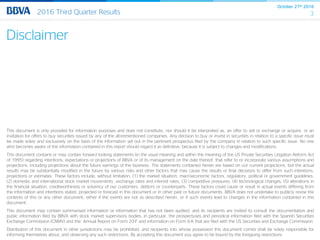 October 27th 2016
32016 Third Quarter Results
This document is only provided for information purposes and does not constitute, nor should it be interpreted as, an offer to sell or exchange or acquire, or an
invitation for offers to buy securities issued by any of the aforementioned companies. Any decision to buy or invest in securities in relation to a specific issue must
be made solely and exclusively on the basis of the information set out in the pertinent prospectus filed by the company in relation to such specific issue. No one
who becomes aware of the information contained in this report should regard it as definitive, because it is subject to changes and modifications.
This document contains or may contain forward looking statements (in the usual meaning and within the meaning of the US Private Securities Litigation Reform Act
of 1995) regarding intentions, expectations or projections of BBVA or of its management on the date thereof, that refer to or incorporate various assumptions and
projections, including projections about the future earnings of the business. The statements contained herein are based on our current projections, but the actual
results may be substantially modified in the future by various risks and other factors that may cause the results or final decisions to differ from such intentions,
projections or estimates. These factors include, without limitation, (1) the market situation, macroeconomic factors, regulatory, political or government guidelines,
(2) domestic and international stock market movements, exchange rates and interest rates, (3) competitive pressures, (4) technological changes, (5) alterations in
the financial situation, creditworthiness or solvency of our customers, debtors or counterparts. These factors could cause or result in actual events differing from
the information and intentions stated, projected or forecast in this document or in other past or future documents. BBVA does not undertake to publicly revise the
contents of this or any other document, either if the events are not as described herein, or if such events lead to changes in the information contained in this
document.
This document may contain summarised information or information that has not been audited, and its recipients are invited to consult the documentation and
public information filed by BBVA with stock market supervisory bodies, in particular, the prospectuses and periodical information filed with the Spanish Securities
Exchange Commission (CNMV) and the Annual Report on Form 20-F and information on Form 6-K that are filed with the US Securities and Exchange Commission.
Distribution of this document in other jurisdictions may be prohibited, and recipients into whose possession this document comes shall be solely responsible for
informing themselves about, and observing any such restrictions. By accepting this document you agree to be bound by the foregoing restrictions.
Disclaimer
 