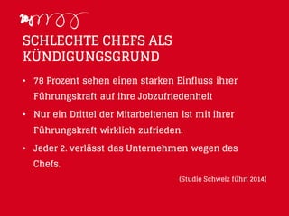 SCHLECHTE CHEFS ALS
KÜNDIGUNGSGRUND
• 78 Prozent sehen einen starken Einfluss ihrer
Führungskraft auf ihre Jobzufriedenheit
• Nur ein Drittel der Mitarbeitenen ist mit ihrer
Führungskraft wirklich zufrieden.
• Jeder 2. verlässt das Unternehmen wegen des
Chefs.
(Studie Schweiz führt 2014)
 