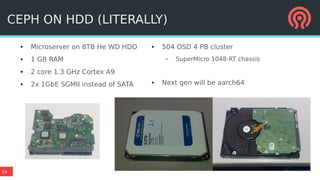 14
● Microserver on 8TB He WD HDD
● 1 GB RAM
● 2 core 1.3 GHz Cortex A9
● 2x 1GbE SGMII instead of SATA
● 504 OSD 4 PB cluster
– SuperMicro 1048-RT chassis
● Next gen will be aarch64
CEPH ON HDD (LITERALLY)
 