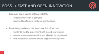 15
FOSS → FAST AND OPEN INNOVATION
● Free and open source software (FOSS)
– enables innovation in software
– ideal testbed for new hardware architectures
● Proprietary software platforms are full of friction
– harder to modify, experiment with closed-source code
– require business partnerships and NDAs to be negotiated
– dual investment (of time and/or $$$) from both parties
 