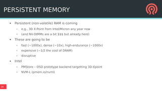 16
PERSISTENT MEMORY
● Persistent (non-volatile) RAM is coming
– e.g., 3D X-Point from Intel/Micron any year now
– (and NV-DIMMs are a bit $$$ but already here)
● These are going to be
– fast (~1000x), dense (~10x), high-endurance (~1000x)
– expensive (~1/2 the cost of DRAM)
– disruptive
● Intel
– PMStore – OSD prototype backend targetting 3D-Xpoint
– NVM-L (pmem.io/nvml)
 