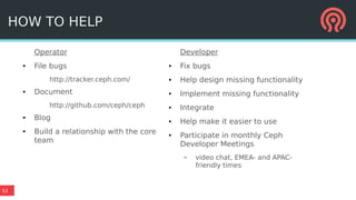 53
Operator
● File bugs
http://tracker.ceph.com/
● Document
http://github.com/ceph/ceph
● Blog
● Build a relationship with the core
team
Developer
● Fix bugs
● Help design missing functionality
● Implement missing functionality
● Integrate
● Help make it easier to use
● Participate in monthly Ceph
Developer Meetings
– video chat, EMEA- and APAC-
friendly times
HOW TO HELP
 