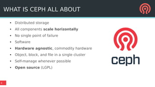 6
WHAT IS CEPH ALL ABOUT
● Distributed storage
● All components scale horizontally
● No single point of failure
● Software
● Hardware agnostic, commodity hardware
● Object, block, and file in a single cluster
● Self-manage whenever possible
● Open source (LGPL)
 