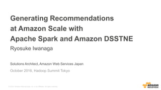 © 2016, Amazon Web Services, Inc. or its Affiliates. All rights reserved.
Solutions Architect, Amazon Web Services Japan
Generating Recommendations
at Amazon Scale with
Apache Spark and Amazon DSSTNE
Ryosuke Iwanaga
October 2016, Hadoop Summit Tokyo
 
