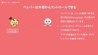 ペッパーは外部からコントロールできる
パソコン
（ブラウザ）
• ペッパーには、ソケット通信で命令を
受け取るQiMessagingという仕組みが
標準で搭載されています。
• しゃべらせたり、ボリュームを変えた
りの制御ができます。
• アプリが起動されている場合、アプリ
にイベントを通知できます。
 