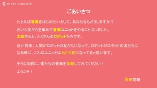 ごあいさつ
たとえば音楽をはじめたいとして、あなたならどうしますか？
おいら友だちを集めて音楽ユニットをやることにしました。
太田さんと、たくさんのロボットたちです。
近い将来、人間がロボットの友だちになって、ロボットがロボットの友だちに
なる時に、こんなユニットは当たり前になってると思います。
そうなる前に、僕たちの音楽を体験してみてください！
ようこそ！
西田寛輔
 