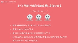 ふくすうだいろぼっとを自然にうたわせる
• 歌声を複数用意する（第九は１台１台全部違う）
• 音声のタイミングをずらす
• 振り付けや動作のタイミングを意図的にずらす
• セリフなどは、ロボットごとに声の高さを変える（速さを変えると尺が
あわないので、高さだけ変える）
＼ ♪ルールールー ／
＼ ♪ルールールー ／
 