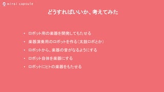 どうすればいいか、考えてみた
• ロボット用の楽器を開発してもたせる
• 楽器演奏用のロボットを作る（太鼓ロボとか）
• ロボットから、楽器の音がなるようにする
• ロボット自体を楽器にする
• ロボットにヒトの楽器をもたせる
 