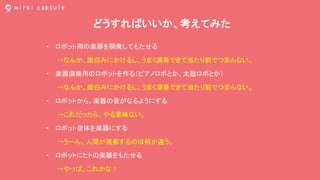 どうすればいいか、考えてみた
• ロボット用の楽器を開発してもたせる
→なんか、面白みにかけるし、うまく演奏できて当たり前でつまんない。
• 楽器演奏用のロボットを作る（ピアノロボとか、太鼓ロボとか）
→なんか、面白みにかけるし、うまく演奏できて当たり前でつまんない。
• ロボットから、楽器の音がなるようにする
→これだったら、やる意味ない。
• ロボット自体を楽器にする
→うーん、人間が演奏するのは何か違う。
• ロボットにヒトの楽器をもたせる
→やっぱ、これかな！
 