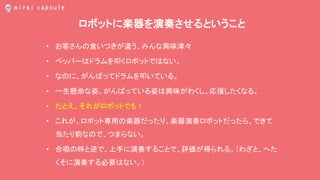 ロボットに楽器を演奏させるということ
• お客さんの食いつきが違う、みんな興味津々
• ペッパーはドラムを叩くロボットではない。
• なのに、がんばってドラムを叩いている。
• 一生懸命な姿、がんばっている姿は興味がわくし、応援したくなる。
• たとえ、それがロボットでも！
• これが、ロボット専用の楽器だったり、楽器演奏ロボットだったら、できて
当たり前なので、つまらない。
• 合唱の時と逆で、上手に演奏することで、評価が得られる。（わざと、へた
くそに演奏する必要はない。）
 