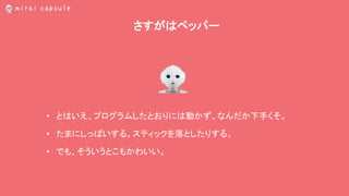 さすがはペッパー
• とはいえ、プログラムしたとおりには動かず、なんだか下手くそ。
• たまにしっぱいする。スティックを落としたりする。
• でも、そういうとこもかわいい。
 