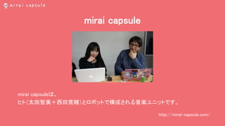 mirai capsule
mirai capsuleは、
ヒト（太田智美＋西田寛輔）とロボットで構成される音楽ユニットです。
http://mirai-capsule.com/
 