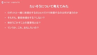 たいそうについて考えてみた
• ロボットと一緒に体操をするのとヒトだけで体操するのは何が違うのか
• そもそも、普段体操をする？しない？
• 体をうごかすことの重要性とは？
• ていうか、これ、おもしろいの？
 