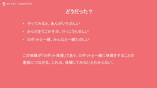 どうだった？
• やってみると、あんがいたのしい
• からだをうごかすの、けっこうたのしい
• ロボットと一緒、みんなと一緒たのしい
この体験が「ロボット体操」であり、ロボットと一緒に体操をすることの
意味につながる。これは、体験してみないとわからない。
 