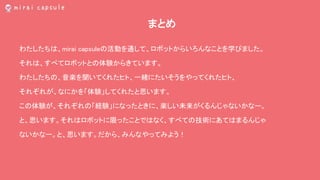 まとめ
わたしたちは、mirai capsuleの活動を通して、ロボットからいろんなことを学びました。
それは、すべてロボットとの体験からきています。
わたしたちの、音楽を聞いてくれたヒト、一緒にたいそうをやってくれたヒト、
それぞれが、なにかを「体験」してくれたと思います。
この体験が、それぞれの「経験」になったときに、楽しい未来がくるんじゃないかなー。
と、思います。それはロボットに限ったことではなく、すべての技術にあてはまるんじゃ
ないかなー。と、思います。だから、みんなやってみよう！
 
