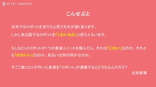 こんせぷと
日本ではロボットを友だちと思う文化が強くあります。
しかしある国ではロボットを「こわいもの」と思う人もいます。
もしもヒトとロボットが1つの音楽ユニットを組んだら、それは「こわい」なのか、それと
も「かわいい」なのか。あるいは別の何かなのか。
すごく昔にヒトが作った音楽を「ロボット」が演奏するとどうなるんだろう？
太田智美
 