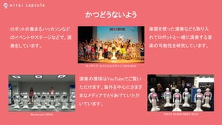 かつどうないよう
ロボットの集まるハッカソンなど
のイベントやステージなどで、演
奏をしています。
演奏の模様はYouTubeでご覧い
ただけます。海外を中心にさまざ
まなメディアでとりあげていただ
いています。
キッザニア・スペシャルステージ（2015,2016）
Mizuho.hack (2016)
楽器を使った演奏なども取り入
れてロボットと一緒に演奏する音
楽の可能性を研究しています。
TOKYO DESIGN WEEK (2016)
 