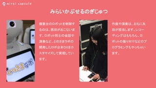 みらいかぷせるのぎじゅつ
作曲や演奏は、おもに太
田が担当します。レコー
ディングはもちろん、ロ
ボットの振り付けなどのプ
ログラミングもやっちゃい
ます。
複数台のロボットを制御す
るのは、西田がおこないま
す。ロボット同士の会話や
演奏など、とのさまラボの
開発したロボ台本ＤＸをカ
スタマイズして実現してい
ます。
 