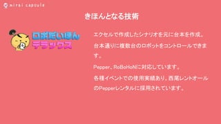 きほんとなる技術
エクセルで作成したシナリオを元に台本を作成。
台本通りに複数台のロボットをコントロールできま
す。
Pepper、RoBoHoNに対応しています。
各種イベントでの使用実績あり。西尾レントオール
のPepperレンタルに採用されています。
 