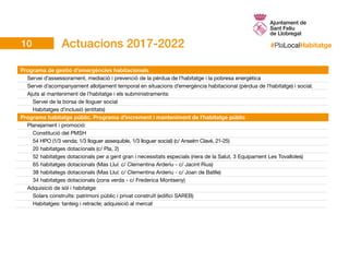 #PlaLocalHabitatge
Programa de gestió d’emergències habitacionals	
	 Servei d’assessorament, mediació i prevenció de la pèrdua de l’habitatge i la pobresa energètica
	 Servei d’acompanyament allotjament temporal en situacions d’emergència habitacional (pèrdua de l’habitatge) i social.
	 Ajuts al manteniment de l’habitatge i els subministraments:
		 Servei de la borsa de lloguer social
		 Habitatges d’inclusió (entitats)
Programa habitatge públic. Programa d’increment i manteniment de l’habitatge públic
	 Planejament i promoció:							
		Constitució del PMSH					
		 54 HPO (1/3 venda; 1/3 lloguer assequible, 1/3 lloguer social) (c/ Anselm Clavé, 21-25)			
		 20 habitatges dotacionals (c/ Pla, 2)		
		 52 habitatges dotacionals per a gent gran i necessitats especials (riera de la Salut, 3 Equipament Les Tovalloles)		
		 65 habitatges dotacionals (Mas Lluí: c/ Clementina Arderiu - c/ Jacint Rius)	
		 38 habitategs dotacionals (Mas Lluí: c/ Clementina Arderiu - c/ Joan de Batlle)
		 34 habitatges dotacionals (zona verda - c/ Frederica Montseny)
	Adquisició de sòl i habitatge:							
		 Solars construïts: patrimoni públic i privat construït (edifici SAREB)		
		 Habitatges: tanteig i retracte; adquisició al mercat
Actuacions 2017-202210
 