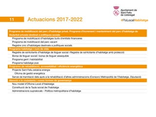 #PlaLocalHabitatge
Programa de mobilització del parc d’habitatge privat. Programa d’increment i manteniment del parc d’habitatge de
titularitat privada destinat a polítiques socials
	 Programa de mobilització d’habitatges buits d’entitats financeres
	 Programa de mobilització del parc vacant
	 Registre únic d’habitatges destinats a polítiques socials
Programa habitatge i curs de vida
	 Registre de sol·licitants d’habitatge de lloguer social i Registre de sol·licitants d’habitatge amb protecció
	 Borsa de lloguer social i borsa de lloguer assequible
	 Programa gent i habitabilitat
	 Programa habitatge jove
Programa de rehabilitació, accessibilitat i eficiència energètica
	 Projecte Sant Feliu estalvia energia				
		 Oficina de gestió energètica					
	 Servei de tramitació dels ajuts a la rehabilitació d’altres administracions (Consorci Metropolità de l’Habitatge, Diputació)	
Atenció a la ciutadania i noves formes de governança
	 Nou model d’Oficina Local d’Habitatge
	 Constitució de la Taula social de l’habitatge
	 Administracions supralocals - Política metropolitana d’habitatge
Actuacions 2017-202211
 
