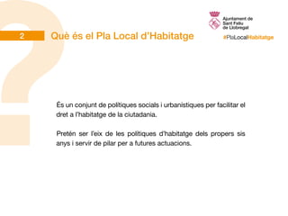 #PlaLocalHabitatge
És un conjunt de polítiques socials i urbanístiques per facilitar el
dret a l’habitatge de la ciutadania.
Pretén ser l’eix de les polítiques d’habitatge dels propers sis
anys i servir de pilar per a futures actuacions.
Què és el Pla Local d’Habitatge2
 