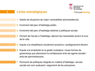 #PlaLocalHabitatgeLínies estratègiques
1	 Gestió de situacions de major vulnerabilitat sòcioresidencial.
2	 Increment del parc d’habitatge públic.
3	 Increment del parc d’habitatge destinat a polítiques socials.
4	 Foment de l’accés a l’habitatge, atenent les necessitats durant el curs
de la vida.
5	 Impuls a la rehabilitació socialment proactiva i ecològicament eficient.
6	 Impuls a la simplicitat en la gestió ciutadana i noves formes de
governança que afavoreixin la col·laboració amb els agents socials i
amb les administracions.
7	 Promoció de polítiques integrals en matèria d’habitatge i serveis
socials així com avaluació i seguiment de les actuacions.
4
 