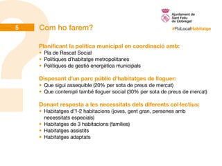 #PlaLocalHabitatgeCom ho farem?
Planificant la política municipal en coordinació amb:
•	 Pla de Rescat Social
•	 Polítiques d’habitatge metropolitanes
•	 Polítiques de gestió energètica municipals
Disposant d’un parc públic d’habitatges de lloguer:
•	 Que sigui assequible (20% per sota de preus de mercat)
•	 Que contempli també lloguer social (30% per sota de preus de mercat)
Donant resposta a les necessitats dels diferents col·lectius:
•	 Habitatges d’1-2 habitacions (joves, gent gran, persones amb
necessitats especials)
•	 Habitatges de 3 habitacions (famílies)
•	 Habitatges assistits
•	 Habitatges adaptats
5
 