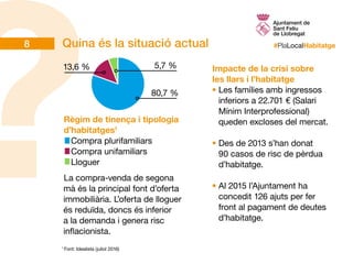 #PlaLocalHabitatgeQuina és la situació actual
Règim de tinença i tipologia
d’habitatges1
Compra plurifamiliars
Compra unifamiliars
Lloguer
	
Impacte de la crisi sobre
les llars i l’habitatge
•	Les famílies amb ingressos
inferiors a 22.701 € (Salari
Mínim Interprofessional)
queden excloses del mercat.
•	Des de 2013 s’han donat
90 casos de risc de pèrdua
d’habitatge.
•	Al 2015 l’Ajuntament ha
concedit 126 ajuts per fer
front al pagament de deutes
d’habitatge.
La compra-venda de segona
mà és la principal font d’oferta
immobiliària. L’oferta de lloguer
és reduïda, doncs és inferior
a la demanda i genera risc
inflacionista.
1
Font: Idealista (juliol 2016)
80,7 %
5,7 %13,6 %
8
 