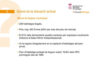 #PlaLocalHabitatgeQuina és la situació actual
Borsa de lloguer municipal:
•	228 habitatges llogats.
•	Preu mig: 465 €/mes (20% per sota del preu de mercat).
•	El 61% dels demandants queden exclosos per ingressos insuficients
(inferiors al Salari Mínim Interprofessional).
•	Hi ha signes d’esgotament en la captació d’habitatges del parc
privat.
•	Parc d’habitatge protegit de lloguer reduït: 10,6% dels HPO
promoguts des de 1992.
9
 